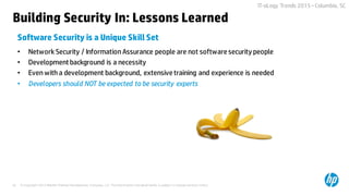 © Copyright 2015 Hewlett-Packard Development Company, L.P. The information contained herein is subject to change without notice.45
IT-oLogy Trends 2015 –Columbia, SC
• Network Security / Information Assurance people are not software security people
• Development background is a necessity
• Even with a development background, extensive training and experience is needed
• Developers should NOT be expected to be security experts
Software Security is a Unique Skill Set
Building Security In: Lessons Learned
 