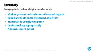© Copyright 2015 Hewlett-Packard Development Company, L.P. The information contained herein is subject to change without notice.46
IT-oLogy Trends 2015 –Columbia, SC
Summary
• Workto gain and maintain executive-levelsupport
• Developsecuritygoals, strategy& objectives
• Train staffto comply withpolicy
• Use technologyappropriately
• Measure,report,adjust
Managing risk in the face of digital transformation
 