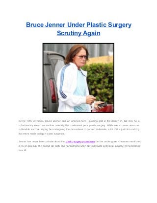 Bruce Jenner Under Plastic Surgery
Scrutiny Again

In  the  1976  Olympics,  Bruce  Jenner   was  an  America  hero  –  placing  gold  in  the  decathlon,  but  now  he  is
unfortunately  known  as  another   celebrity  that  underwent  poor  plastic  surgery.  While some  rumors are more
outlandish  such  as  saying  he  undergoing   the  procedures  to   convert  to female,  a lot  of  it is  just  him  undoing
the errors made during his past surgeries.
Jenner  has  never  been  private  about the plastic surgery procedures  he  has  under gone  – he  even  mentioned
it   on  an  episode  of  Keeping  Up  With  The  Kardashians when he  underwent  corrective  surgery for his  botched
face lift.

 