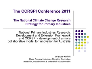 The CCRSPI Conference 2011 The National Climate Change Research Strategy for Primary Industries National Primary Industries Research, Development and Extension Framework and CCRSPI - development of a more collaborative model for innovation for Australia Dr Bruce Kefford Chair, Primary Industries Standing Committee Research, Development & Extension Subcommittee 