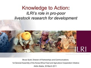 Knowledge to Action : ILRI’s role in pro-poor livestock research for development     Bruce Scott, Director of Partnerships and Communications 1st General Assembly of the Korea-Africa Food and Agriculture Cooperation Initiative Addis Ababa, 30 March 2011   
