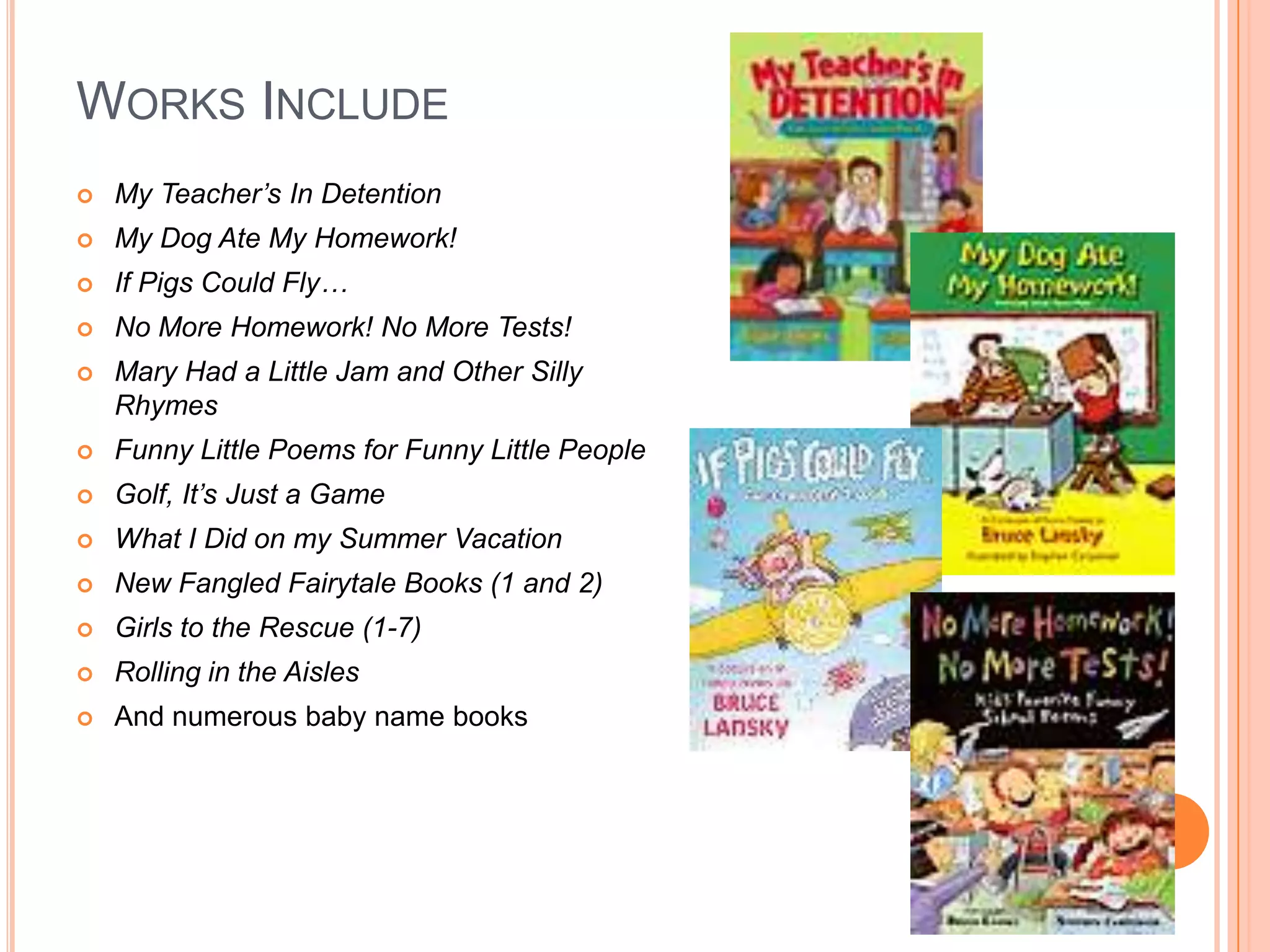 WORKS INCLUDE
   My Teacher’s In Detention
   My Dog Ate My Homework!
   If Pigs Could Fly…
   No More Homework! No More Tests!
   Mary Had a Little Jam and Other Silly
    Rhymes
   Funny Little Poems for Funny Little People
   Golf, It’s Just a Game
   What I Did on my Summer Vacation
   New Fangled Fairytale Books (1 and 2)
   Girls to the Rescue (1-7)
   Rolling in the Aisles
   And numerous baby name books
 