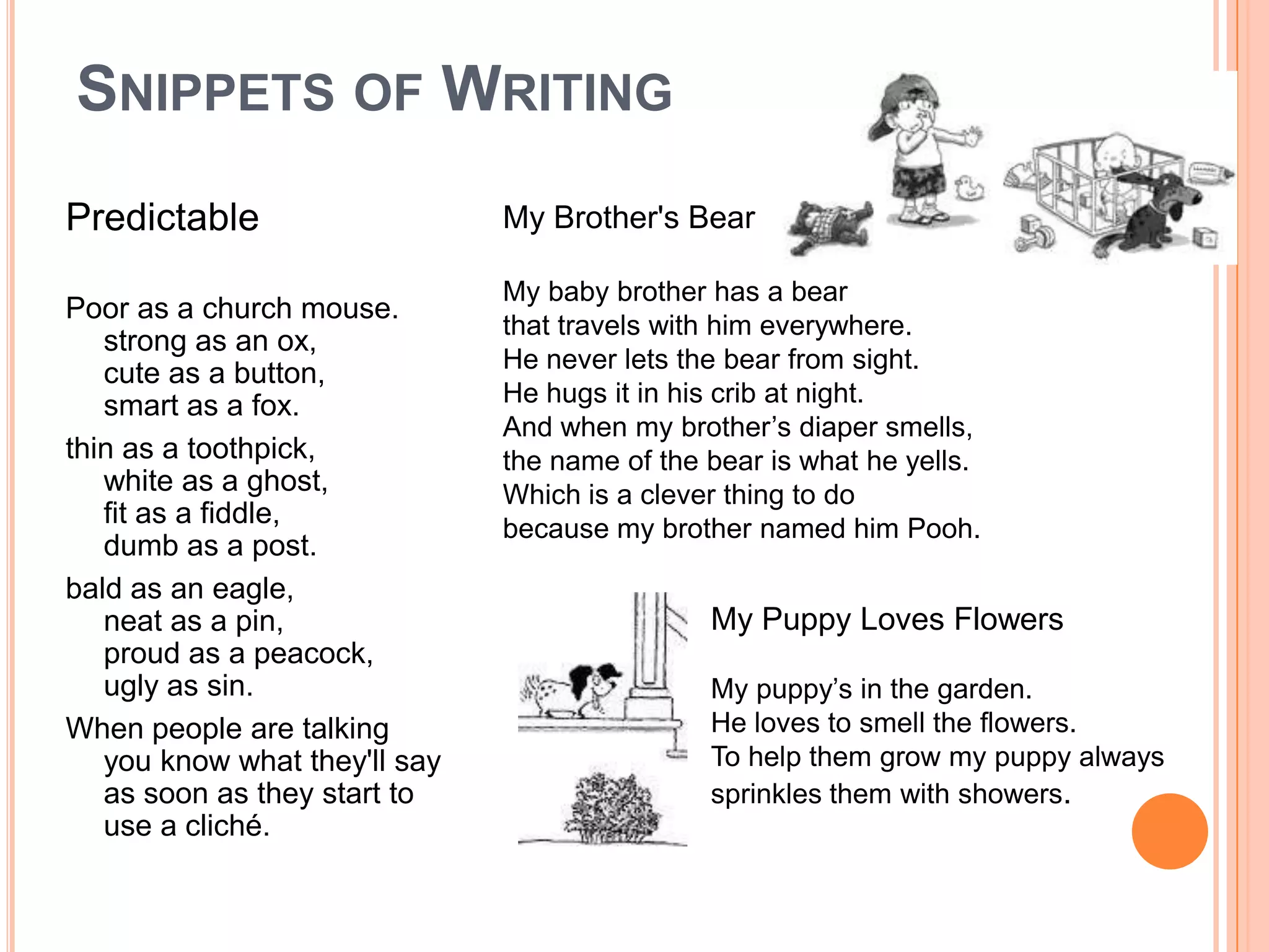 SNIPPETS OF WRITING
Predictable                    My Brother's Bear

                               My baby brother has a bear
Poor as a church mouse.
                               that travels with him everywhere.
   strong as an ox,
                               He never lets the bear from sight.
   cute as a button,
   smart as a fox.             He hugs it in his crib at night.
                               And when my brother’s diaper smells,
thin as a toothpick,           the name of the bear is what he yells.
   white as a ghost,           Which is a clever thing to do
   fit as a fiddle,            because my brother named him Pooh.
   dumb as a post.
bald as an eagle,
   neat as a pin,                              My Puppy Loves Flowers
   proud as a peacock,
   ugly as sin.                                My puppy’s in the garden.
When people are talking                        He loves to smell the flowers.
   you know what they'll say                   To help them grow my puppy always
   as soon as they start to                    sprinkles them with showers.
   use a cliché.
 
