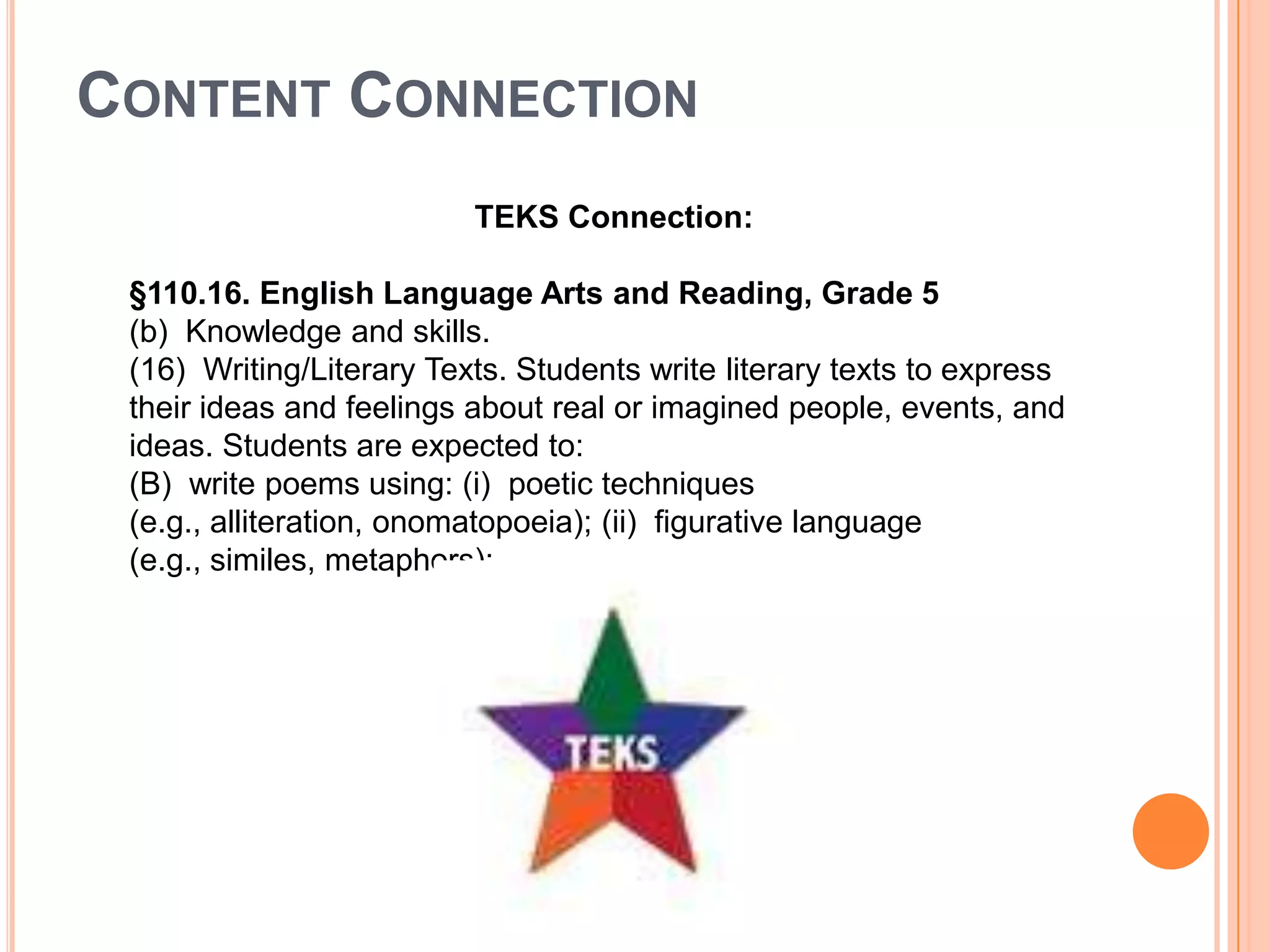 CONTENT CONNECTION
                          TEKS Connection:

 §110.16. English Language Arts and Reading, Grade 5
 (b) Knowledge and skills.
 (16) Writing/Literary Texts. Students write literary texts to express
 their ideas and feelings about real or imagined people, events, and
 ideas. Students are expected to:
 (B) write poems using: (i) poetic techniques
 (e.g., alliteration, onomatopoeia); (ii) figurative language
 (e.g., similes, metaphors);
 