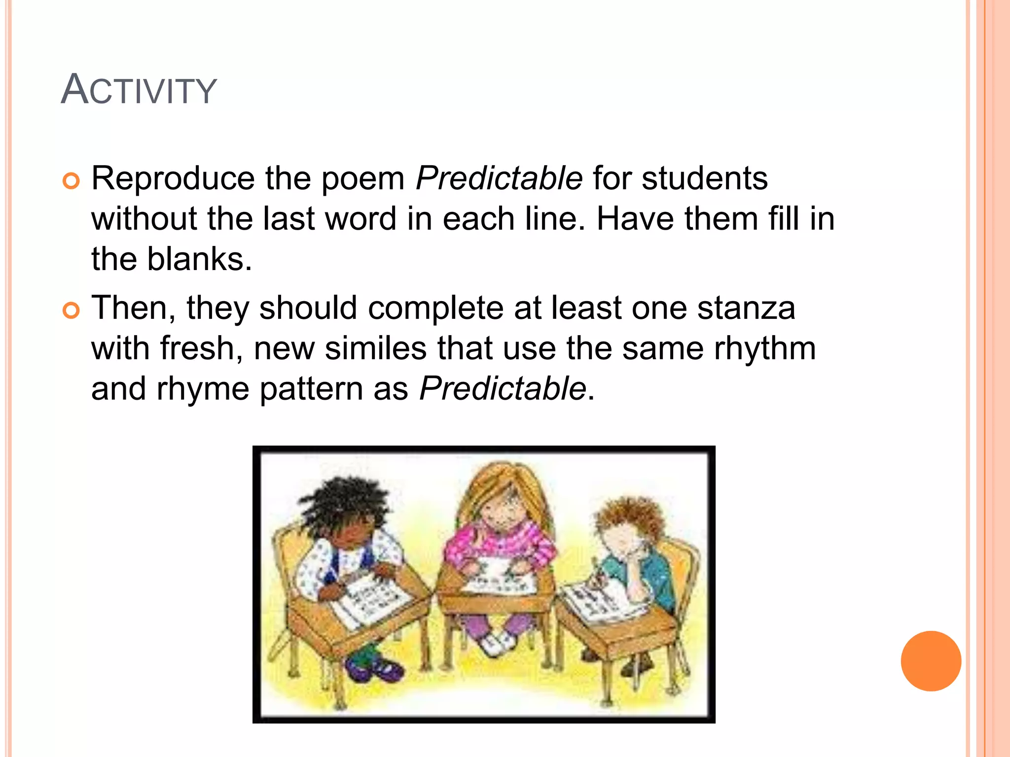 ACTIVITY

 Reproduce the poem Predictable for students
  without the last word in each line. Have them fill in
  the blanks.
 Then, they should complete at least one stanza
  with fresh, new similes that use the same rhythm
  and rhyme pattern as Predictable.
 