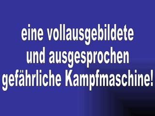eine vollausgebildete und ausgesprochen gefährliche Kampfmaschine!