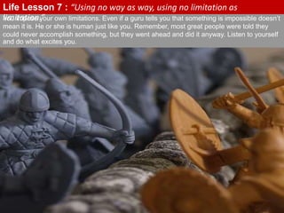 You impose your own limitations. Even if a guru tells you that something is impossible doesn’t
mean it is. He or she is human just like you. Remember, most great people were told they
could never accomplish something, but they went ahead and did it anyway. Listen to yourself
and do what excites you.
Life Lesson 7 : “Using no way as way, using no limitation as
limitation.”
 