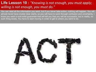 You can read all the information you want, but if you never take action, nothing will happen. You will
almost never have crystal clear clarity, so you will have to work through confusion and uncertainty. I
know you want a rock-solid guarantee that will tell you that you will be successful, but in reality, no
such thing exists. You have to start moving in order to get to where you want to be.
Life Lesson 10 : "Knowing is not enough, you must apply;
willing is not enough, you must do."
 