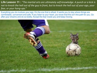 Life Lesson 11 : "The martial arts are ultimately self-knowledge. A punch or a kick is
not to knock the hell out of the guy in front, but to knock the hell out of your ego, your
fear, or your hang-ups.”
Everything you do involves your ego. It’s the one that is afraid. It wants you to stay where things are
comfortable, convenient and safe. If you listen to your heart, you know that this isn’t the path for you. Go
after your dreams and do so boldly. Accept the fear inside you and keep moving.
 