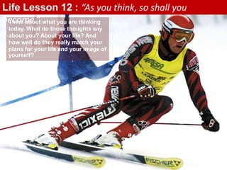 Think about what you are thinking
today. What do those thoughts say
about you? About your life? And
how well do they really match your
plans for your life and your image of
yourself?
Life Lesson 12 : “As you think, so shall you
become.”
 
