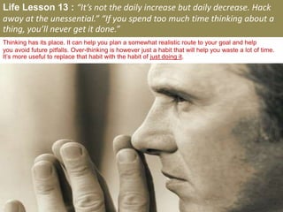 Life Lesson 13 : “It’s not the daily increase but daily decrease. Hack
away at the unessential.” “If you spend too much time thinking about a
thing, you’ll never get it done.”
Thinking has its place. It can help you plan a somewhat realistic route to your goal and help
you avoid future pitfalls. Over-thinking is however just a habit that will help you waste a lot of time.
It’s more useful to replace that habit with the habit of just doing it.
 