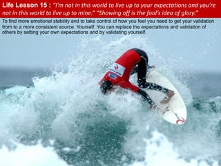 To find more emotional stability and to take control of how you feel you need to get your validation
from to a more consistent source. Yourself. You can replace the expectations and validation of
others by setting your own expectations and by validating yourself.
Life Lesson 15 : “I’m not in this world to live up to your expectations and you’re
not in this world to live up to mine.” “Showing off is the fool’s idea of glory.”
 