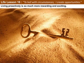 Life Lesson 16 : “To hell with circumstances; I create opportunities.”
Living proactively is so much more rewarding and exciting.
 