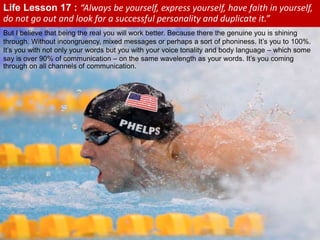 Life Lesson 17 : “Always be yourself, express yourself, have faith in yourself,
do not go out and look for a successful personality and duplicate it.”
But I believe that being the real you will work better. Because there the genuine you is shining
through. Without incongruency, mixed messages or perhaps a sort of phoniness. It’s you to 100%.
It’s you with not only your words but you with your voice tonality and body language – which some
say is over 90% of communication – on the same wavelength as your words. It’s you coming
through on all channels of communication.
 