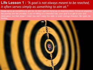Goals serve as something to aim for, so don’t get too hung up on reaching them. Focus on enjoying
the journey and the process. If you’re hiking on a beautiful trail, your goal is to get to your end
destination, but that doesn’t mean you can’t enjoy the walk, or even change direction. Be open, be
flexible.
Life Lesson 1 : “A goal is not always meant to be reached,
it often serves simply as something to aim at.”
 