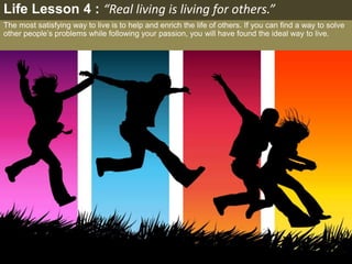 The most satisfying way to live is to help and enrich the life of others. If you can find a way to solve
other people’s problems while following your passion, you will have found the ideal way to live.
Life Lesson 4 : “Real living is living for others.”
 