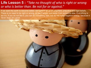If we want the earth to become better, we have to let go of judgment, prejudice and rigid beliefs.
There is no need to be right or wrong, or say that you are better than someone else. Everything is
as it is. If you do not like it, you can do something else, but do not inject negative energy, because it
never does any good.
Life Lesson 5 : “Take no thought of who is right or wrong
or who is better than. Be not for or against.”
 