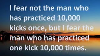 Before God we are
all equally wise -
and equally
foolish.
I fear not the man who
has practiced 10,000
kicks once, but I fear the
man who has practiced
one kick 10,000 times.
 