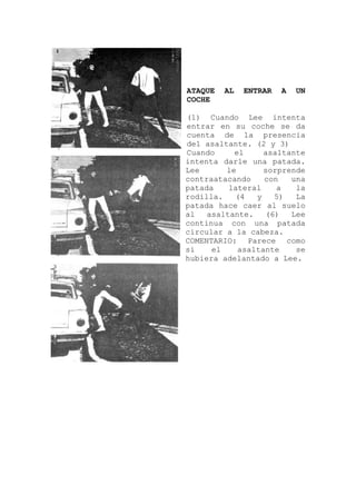 ATAQUE AL ENTRAR A UN
COCHE
(1) Cuando Lee intenta
entrar en su coche se da
cuenta de la presencia
del asaltante. (2 y 3)
Cuando el asaltante
intenta darle una patada.
Lee le sorprende
contraatacando con una
patada lateral a la
rodilla. (4 y 5) La
patada hace caer al suelo
al asaltante. (6) Lee
continua con una patada
circular a la cabeza.
COMENTARIO: Parece como
si el asaltante se
hubiera adelantado a Lee.
 