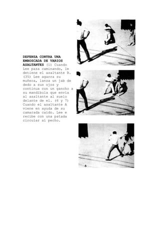 DEFENSA CONTRA UNA
EMBOSCADA DE VARIOS
ASALTANTES (1) Cuando
Lee pasa caminando, le
detiene el asaltante B.
(35) Lee agarra su
de
cho a
muñeca, lanza un jab
dedo a sus ojos y
continua con un gan
su mandíbula que envía
al asaltante al suelo
delante de el. (6 y 7)
Cuando el asaltante A
viene en ayuda de su
camarada caído. Lee e
recibe con una patada
circular al pecho.
 