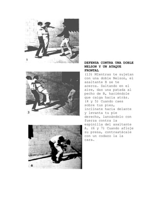 DEFENSA CONTRA UNA DOBLE
NELSON Y UN ATAQUE
FRONTAL
(13) MIentras te sujetan
el
elante
o con
tante
con una doble Nelson, el
asaltante B se te
acerca. Saltando en
aire, das una patada al
pecho de B, haciéndole
que caiga hacia atrás.
(4 y 5) Cuando caes
sobre tus pies,
inclínate hacia d
y levanta tu pie
derecho, lanzándol
fuerza contra la
espinilla del asal
A. (6 y 7) Cuando afloje
su presa, contraatácale
con un codazo la la
cara.
 