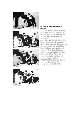 migo esta siendo
de el (2 y 3),
os o
AYUDA A UNA VICTIMA O
AMIGO
(1) Un a
atacado por un matón. El
matón no te ha visto, de
forma que rápidamente
cércate
por detrás
agárrale por el hombro y
dale una patada lateral en
la corva de su rodilla,
haciéndole que caiga al
suelo {4 y 5). Después
ambos le agarráis de las
muñecas (6 y 8) y te
inmovilizáis contra el
suelo boca abajo.
COMENTARIO: Cuando D
tres individuos te
ataquen. normalmente
 