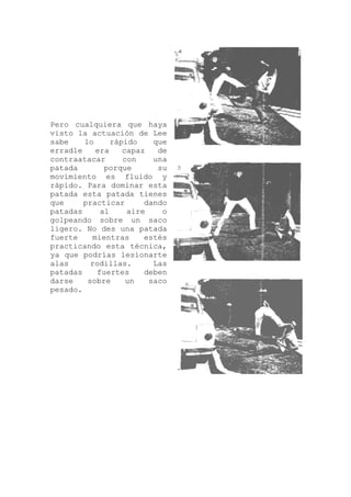 Pero cualquiera que haya
visto la actuación de Lee
sabe lo rápido que
erradle era capaz de
contraatacar con una
patada porque su
movimiento es fluido y
rápido. Para dominar esta
patada esta patada tienes
que practicar dando
patadas al aire o
golpeando sobre un saco
ligero. No des una patada
fuerte mientras estés
practicando esta técnica,
ya que podrías lesionarte
alas rodillas. Las
patadas fuertes deben
darse sobre un saco
pesado.
 