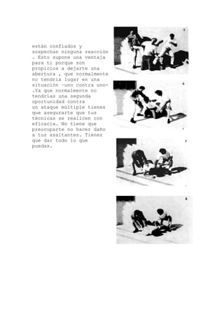están confiados y
eacción
una
e
-
enes
o
sospechan ninguna r
. Esto supone una ventaja
para ti porque son
propicios a dejarte
abertura , que normalment
no tendría lugar en una
situación –uno contra uno
.Ya que normalmente no
tendrías una segunda
oportunidad contra
un ataque múltiple ti
que asegurarte que tus
técnicas se realicen con
eficacia. No tiene que
preocuparte no hacer dañ
a tus asaltantes. Tienes
que dar todo lo que
puedas.
 