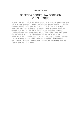 CAPITULO VII
DEFENSA DESDE UNA POSICIÓN
VULNERABLE
uce Lee ha incluido este capitulo porque pensaba que
sa
scos.
Br
un ata que puede llegar desde cualquier sitio, incluso
cuando estas sentado en una silla o tumbado bien
podrías ser sorprendido y tener que abrirte camino
desde una posición yacente o bien podrías quedar
inmovilizado de espaldas. Para Lee cualquier defen
es permisibles; tu lanzamiento de patadas o de
puñetazos no tienen por que ser bellos o pintore
En la autodefensa todo vale —arañazos, mordiscos,
pellizcos, etc.—, cualquier forma de librarte de un
apuro sin sufrir daño.
 