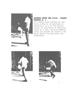 DEFENSA DESDE UNA SILLA - ATAQUE
FRONTAL N. 1
(1) Cuando esta sentado en una
silla a Lee se le aproxima un
asaltante. (2 y 3) Sin previo
aviso, el asaltante se abalanza
sobre el y Lee, Instintivamente,
lanza una patada de frente y de
hacia punta los genitales sin
levantarse
 