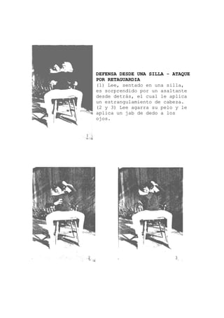en una silla,
DEFENSA DESDE UNA SILLA - ATAQUE
POR RETAGUARDIA
(1) Lee, sentado
es sorprendido por un asaltante
desde detrás, el cual le aplica
un estrangulamiento de cabeza.
(2 y 3) Lee agarra su pelo y le
aplica un jab de dedo a los
ojos.
 