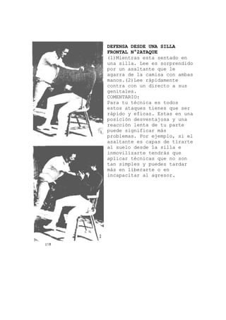 DEFENSA DESDE UNA SILLA
en
rprendido
ica es todos
tienes que ser
una
l
tirarte
FRONTAL N°2ATAQUE
(1)Mientras esta sentado
una silla. Lee es so
por un asaltante que le
agarra de la camisa con ambas
manos.(2)Lee rápidamente
contra con un directo a sus
genitales.
COMENTARIO:
Para tu técn
estos ataques
rápido y eficaz. Estas en
posición desventajosa y una
reacción lenta de tu parte
puede significar más
problemas. Por ejemplo, si e
asaltante es capas de
al suelo desde la silla e
inmovilizarte tendrás que
aplicar técnicas que no son
tan simples y puedes tardar
más en liberarte o en
incapacitar al agresor.
 