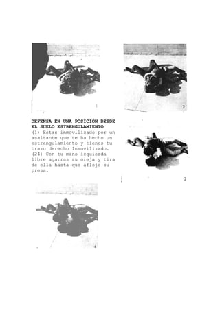 n
DEFENSA EN UNA POSICIÓN DESDE
EL SUELO ESTRANGULAMIENTO
(1) Estas inmovilizado por un
asaltante que te ha hecho u
estrangulamiento y tienes tu
brazo derecho Inmovilizado.
(24) Con tu mano izquierda
libre agarras su oreja y tira
de ella hasta que afloje su
presa.
 