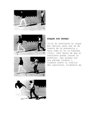 ATAQUE POR DETRAS
(1-3) El asaltante le sigue
por detrás, pero Lee se da
cuenta de su presencia y
hace como si no le hubiese
visto. (46) Antes de que el
asaltante pueda lanzar un
puñetazo. Lee golpea con
una patada lateral o
trasera sobre la rodilla
del asaltante, tirándole de
 