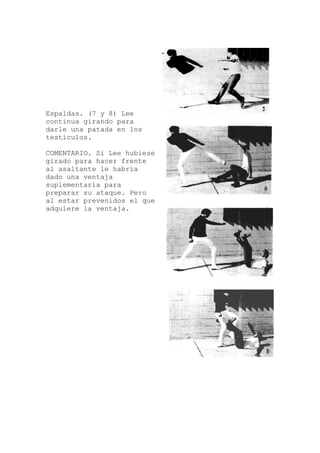 Espaldas. (7 y 8) Lee
continua girando para
darle una patada en los
testículos.
COMENTARIO. Si Lee hubiese
girado para hacer frente
al asaltante le habría
dado una ventaja
suplementaria para
preparar su ataque. Pero
al estar prevenidos el que
adquiere la ventaja.
 