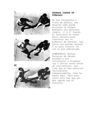 DEFENSA CONTRA UN
PUÑETAZO
En esa fotografía a
vista de pájaro, Lee
muestra como puede
anularse un ataque
mediante una maniobra
simple. (1 y 2} Cuando
el asaltante se mueve
hacia delante para
Inatentar dar un
puñetazo de derecha. Lee
lanza una patada lateral
a su bajo vientre (3)
con su pie adelantado.
COMENTARIO: Muchas
Escuelas de Garate
enseñan a sus
estudiantes a bloquear
una o varias veces antes
de contraatacar. Lee
cree que es mas efectivo
contraatacar
Inmediatamente, como ha
hecho aquí. Pero para
valer esto hay que ser
más rápido que el
atacante.
 