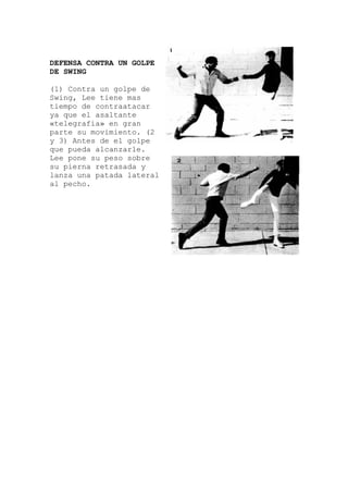 DEFENSA CONTRA UN GOLPE
DE SWING
(1) Contra un golpe de
Swing, Lee tiene mas
tiempo de contraatacar
ya que el asaltante
«telegrafía» en gran
parte su movimiento. (2
y 3) Antes de el golpe
que pueda alcanzarle.
Lee pone su peso sobre
su pierna retrasada y
lanza una patada lateral
al pecho.
 
