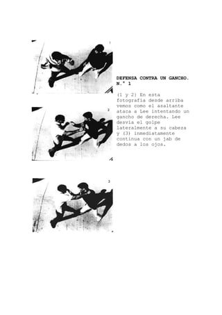 DEFENSA CONTRA UN GANCHO.
N.° 1
(1 y 2} En esta
fotografía desde arriba
vemos como el asaltante
ataca a Lee intentando un
gancho de derecha. Lee
desvía el golpe
lateralmente a su cabeza
y (3) inmediatamente
continua con un jab de
dedos a los ojos.
 