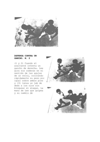 DEFENSA CONTRA UN
GANCHO. N. 2
(1 y 2) Cuando el
asaltante intenta un
gancho de derecha. Lee
gira sus caderas en el
sentido de las agujas
de un reloj, colocando
rápidamente su peso p
igual sobre ambos pies
y (3) lanza un jab de
dedo a los ojos sin
bloquear el ataqu
mano de Lee que golpea
y su cambio de
or
e. La
 