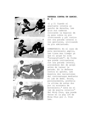 DEFENSA CONTRA UN GANCHO.
N. 3
y 2} Cuando el
n
al de
ra
MENTARIO: En el caso de
a
a
el
(1
asaltante intenta u
gancho de derecha, Lee
gira sus caderas
colocando la mayor
su peso sobre su pie
(3retrasado y y4) cont
con una patada lateral a
los genitales, utilizando
su pie adelantado.
CO
este movimiento amplio,
Lee tiene mas tiempo ya
que el golpe ha sido
"telegrafiado": de form
que puede contraatacar
con una patada lateral,
alejándose del de golpe
antes de lanzar la
patada. En la defens
contra el gancho. Lee
muestra dos variaciones
del contraataque mediante
el jab de dedo. Bruce,
personalmente, prefería
la ultima de estas dos
por su economía de
movimiento." este es
jab de puerta interior”
del Wing Chun, que puede
verse en la pag 124 de
Wing Chun por J. Yinn
Lee.
 
