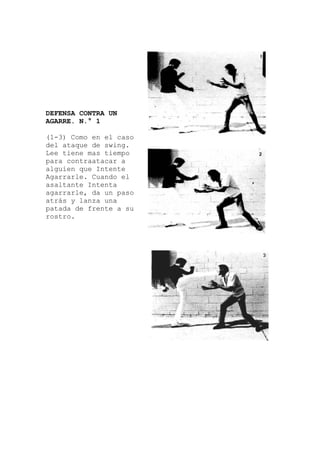 DEFENSA CONTRA UN
AGARRE. N.° 1
(1-3) Como en el caso
so
su
del ataque de swing.
Lee tiene mas tiempo
para contraatacar a
alguien que Intente
Agarrarle. Cuando el
asaltante Intenta
agarrarle, da un pa
atrás y lanza una
patada de frente a
rostro.
 