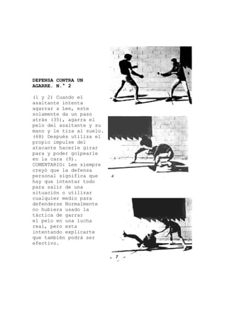 DEFENSA CONTRA UN
AGARRE. N.° 2
(1 y 2) Cuando el
ar
empre
r
arte
asaltante intenta
agarrar a Lee, este
solamente da un paso
atrás (35), agarra el
pelo del asaltante y su
mano y le tira al suelo.
(68) Después utiliza el
propio impulse del
atacante hacerle gir
para y poder golpearle
en la cara (9).
COMENTARIO: Lee si
creyó que la defensa
personal significa que
hay que intentar todo
para salir de una
situación o utiliza
cualquier medio para
defenderse Normalmente
no hubiera usado la
táctica de garrar
el pelo en una lucha
real, pero esta
intentando explic
que también podrá ser
efectivo.
 