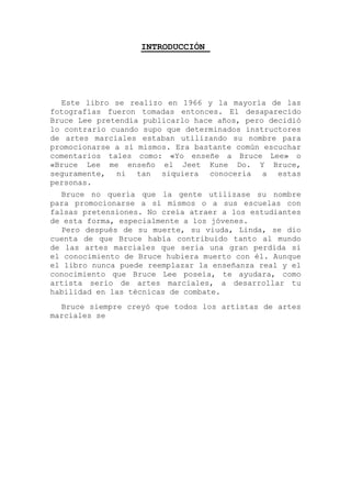 INTRODUCCIÓN
Este libro se realizo en 1966 y la mayoría de las
fotografías fueron tomadas entonces. El desaparecido
Bruce Lee pretendía publicarlo hace años, pero decidió
lo contrario cuando supo que determinados instructores
de artes marciales estaban utilizando su nombre para
promocionarse a sí mismos. Era bastante común escuchar
comentarios tales como: «Yo enseñe a Bruce Lee» o
«Bruce Lee me enseño el Jeet Kune Do. Y Bruce,
seguramente, ni tan siquiera conocería a estas
personas.
Bruce no quería que la gente utilizase su nombre
para promocionarse a sí mismos o a sus escuelas con
falsas pretensiones. No creía atraer a los estudiantes
de esta forma, especialmente a los jóvenes.
Pero después de su muerte, su viuda, Linda, se dio
cuenta de que Bruce había contribuido tanto al mundo
de las artes marciales que seria una gran perdida si
el conocimiento de Bruce hubiera muerto con él. Aunque
el libro nunca puede reemplazar la enseñanza real y el
conocimiento que Bruce Lee poseía, te ayudara, como
artista serio de artes marciales, a desarrollar tu
habilidad en las técnicas de combate.
Bruce siempre creyó que todos los artistas de artes
marciales se
 