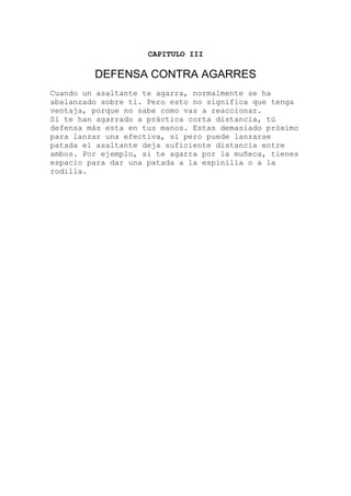 CAPITULO III
DEFENSA CONTRA AGARRES
ando un asaltante te agarra, normalmente se ha
nga
imo
e
s
Cu
abalanzado sobre ti. Pero esto no significa que te
ventaja, porque no sabe como vas a reaccionar.
Si te han agarrado a práctica corta distancia, tú
defensa más esta en tus manos. Estas demasiado próx
para lanzar una efectiva, si pero puede lanzarse
patada el asaltante deja suficiente distancia entr
ambos. Por ejemplo, si te agarra por la muñeca, tiene
espacio para dar una patada a la espinilla o a la
rodilla.
 