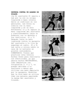 DEFENSA CONTRA UN AGARRE DE
SOLAPA
(1y El asaltante 2) agarra a
Lee por la con su solapa
Izquierda e mano intenta
darle un rodillazo en los
genitales. Lee bloca su
rodilla con su mano
izquierda y en un sol
movimiento (3 y 4) agarra la
mano izquierda del asaltante
y simultáneamente lanza un
puñetazo con la derecha a
sus testículos. (5 y 7)
Después lanza su mano
izquierda contra la gar
del asaltante y lo tira de
espaldas al suelo. (8 y 9)
Lee salta y coloca sobre la
cara de la saltante un
pisotón contundente.
COMENTARIO: Tienes que
o
ganta
arla
.
arle
practicar esta técnica
muchas veces para realiz
con efectividad. ya que
abarca muchos MOVIMIENTOS
Como demuestran las
fotografías 5. 6 y 7, no
puedes derribar a tu
asaltante a menos que
utilices una mano empuj
por la garganta. Mientras
que la otra mano se utiliza
como una palanca agarrando
la manga del asaltante y
tirando.
 