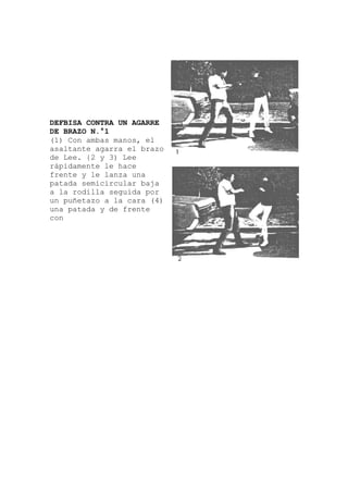 DEFBISA CONTRA UN AGARRE
DE BRAZO N.°1
(1) Con ambas manos, el
a
asaltante agarra el brazo
de Lee. {2 y 3) Lee
rápidamente le hace
frente y le lanza una
patada semicircular baj
a la rodilla seguida por
un puñetazo a la cara (4)
una patada y de frente
con
 
