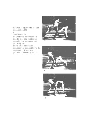 el pie izquierdo a los
ndente
tica
e la
genitales(S)
.
COMENTARIO:
La patada asce
puede no ser potente
cuando la ensayes al
principio.
Pero una prac
constante constituy
convertirá en una
patada fuerte y útil.
 