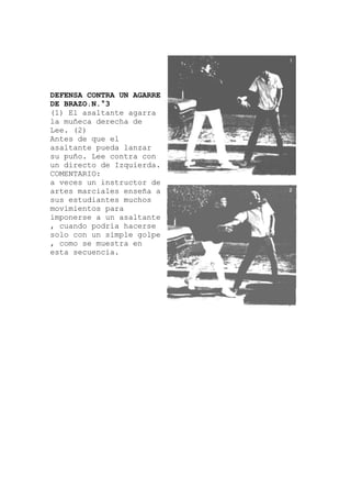 DEFENSA CONTRA UN AGARRE
DE BRAZO.N.°3
(1) El asaltante agarra
la muñeca derecha de
Lee. (2)
Antes de que el
asaltante pueda l
su puño. Lee contra con
un directo de Izquierda.
COMENTARIO:
anzar
tructor de
ltante
a veces un ins
artes marciales enseña a
sus estudiantes muchos
movimientos para
imponerse a un asa
, cuando podría hacerse
solo con un simple golpe
, como se muestra en
esta secuencia.
 