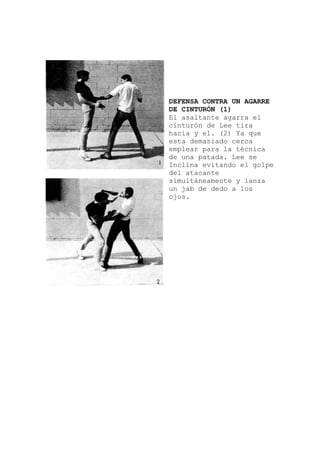 a el
a
pe
e y lanza
DEFENSA CONTRA UN AGARRE
DE CINTURÓN (1)
El asaltante agarr
cinturón de Lee tira
hacia y el. (2) Ya que
esta demasiado cerca
emplear para la técnic
de una patada. Lee se
Inclina evitando el gol
del atacante
simultáneament
un jab de dedo a los
ojos.
 