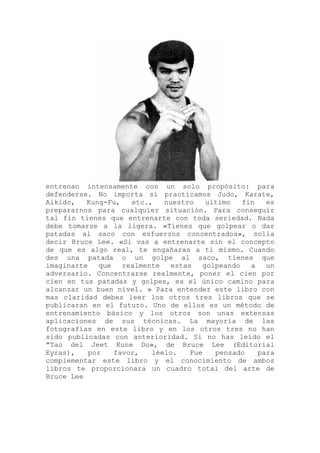 entrenan intensamente con un solo propósito: para
defenderse. No importa si practicamos Judo, Karate,
Aikido, Kung-Fu, etc., nuestro ultimo fin es
prepararnos para cualquier situación. Para conseguir
tal fin tienes que entrenarte con toda seriedad. Nada
debe tomarse a la ligera. «Tienes que golpear o dar
patadas al saco con esfuerzos concentrados», solía
decir Bruce Lee. «Si vas a entrenarte sin el concepto
de que es algo real, te engañaras a ti mismo. Cuando
des una patada o un golpe al saco, tienes que
imaginarte que realmente estas golpeando a un
adversario. Concentrarse realmente, poner el cien por
cien en tus patadas y golpes, es el único camino para
alcanzar un buen nivel. » Para entender este libro con
mas claridad debes leer los otros tres libros que se
publicaran en el futuro. Uno de ellos es un método de
entrenamiento básico y los otros son unas extensas
aplicaciones de sus técnicas. La mayoría de las
fotografías en este libro y en los otros tres no han
sido publicadas con anterioridad. Si no has leído el
"Tao del Jeet Kune Do», de Bruce Lee (Editorial
Eyras), por favor, léelo. Fue pensado para
complementar este libro y el conocimiento de ambos
libros te proporcionara un cuadro total del arte de
Bruce Lee
 